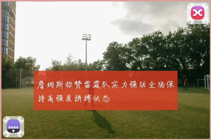詹姆斯称赞雷霆队实力强劲全场保持高强度拼搏状态