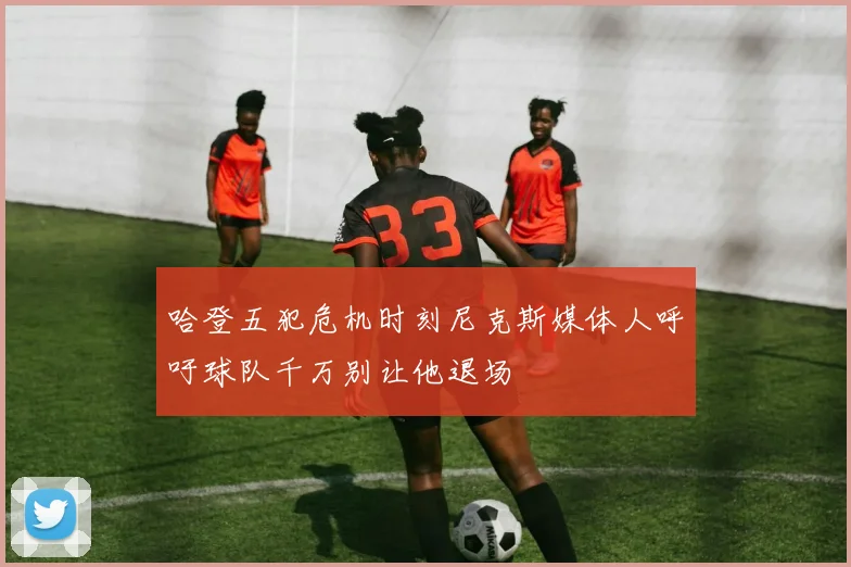 哈登五犯危机时刻尼克斯媒体人呼吁球队千万别让他退场