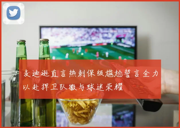 麦迪逊直言热刺保级尴尬誓言全力以赴捍卫队徽与球迷荣耀