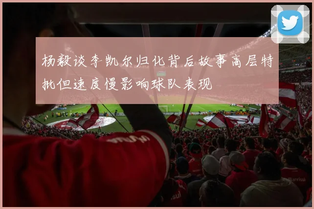 杨毅谈李凯尔归化背后故事高层特批但速度慢影响球队表现