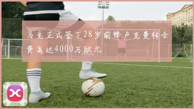 马竞正式签下28岁前锋卢克曼转会费高达4000万欧元