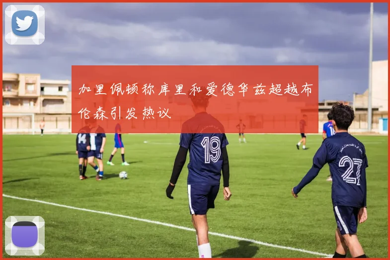 加里佩顿称库里和爱德华兹超越布伦森引发热议