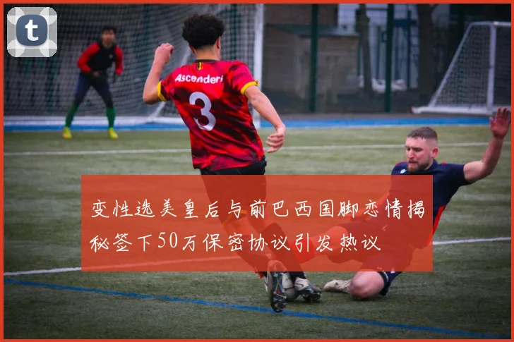 变性选美皇后与前巴西国脚恋情揭秘签下50万保密协议引发热议