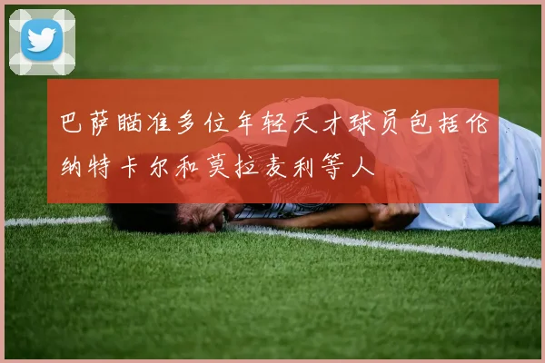 巴萨瞄准多位年轻天才球员包括伦纳特卡尔和莫拉麦利等人