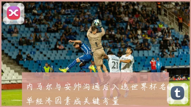 内马尔与安帅沟通后入选世界杯名单经济因素成关键考量