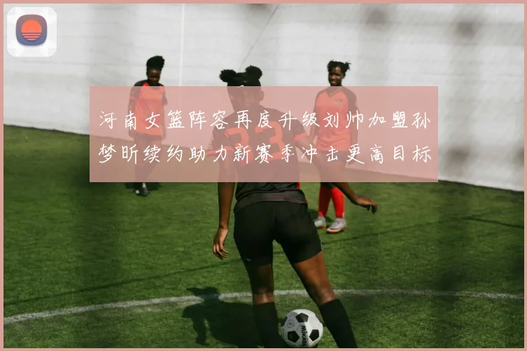 河南女篮阵容再度升级刘帅加盟孙梦昕续约助力新赛季冲击更高目标