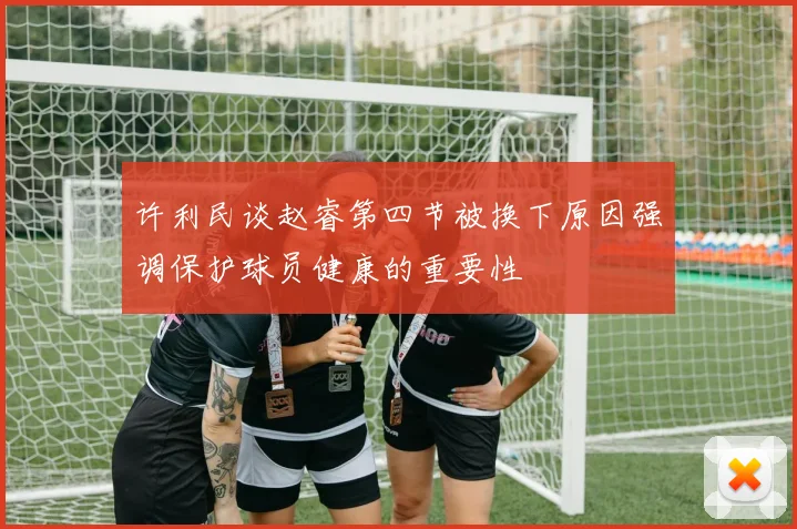 许利民谈赵睿第四节被换下原因强调保护球员健康的重要性