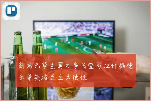 新老巴萨左翼之争戈登与拉什福德竞争英格兰主力地位