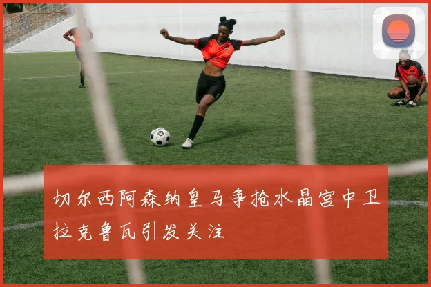 切尔西阿森纳皇马争抢水晶宫中卫拉克鲁瓦引发关注