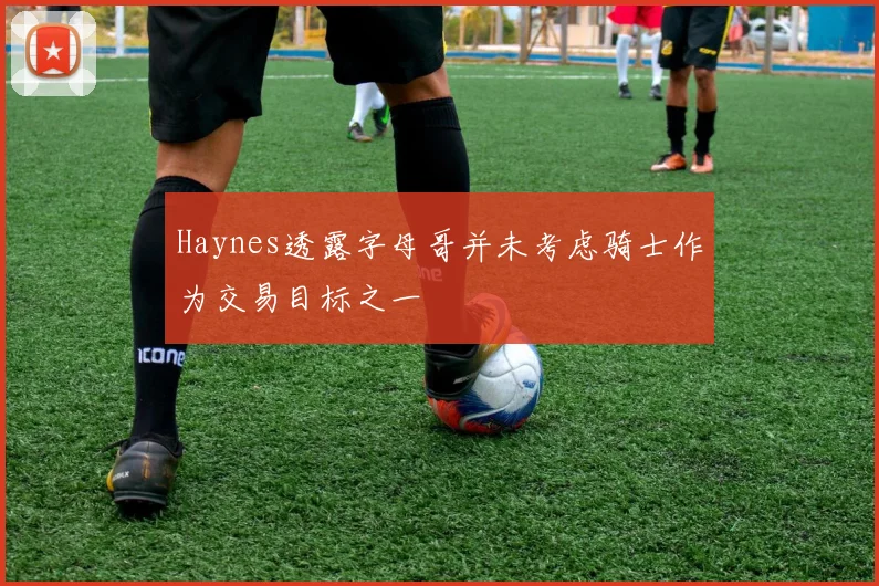 Haynes透露字母哥并未考虑骑士作为交易目标之一