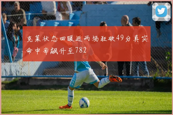 克莱状态回暖近两场狂砍49分真实命中率飙升至782