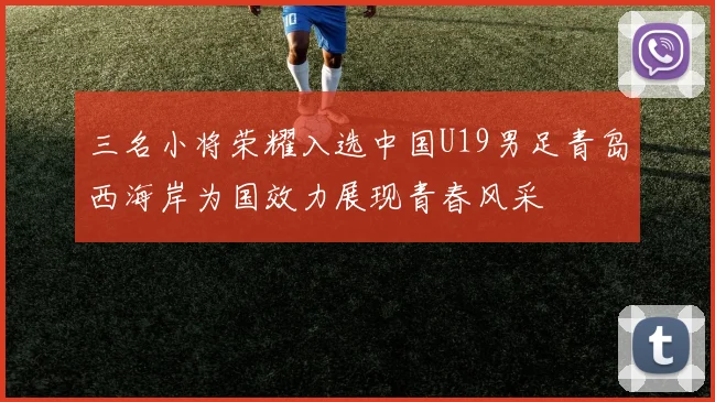 三名小将荣耀入选中国U19男足青岛西海岸为国效力展现青春风采