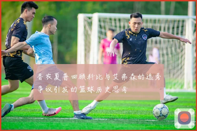 香农夏普回顾科比与艾弗森的选秀争议引发的篮球历史思考