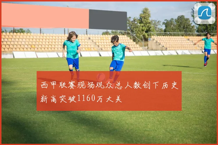 西甲联赛现场观众总人数创下历史新高突破1160万大关